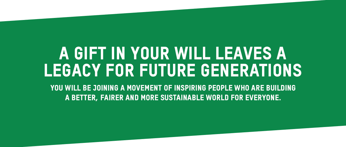 A gift in your will leaves a legacy for future generations You will be joining a movement of inspiring people who are building better, fairer and more sustainable world for everyone.