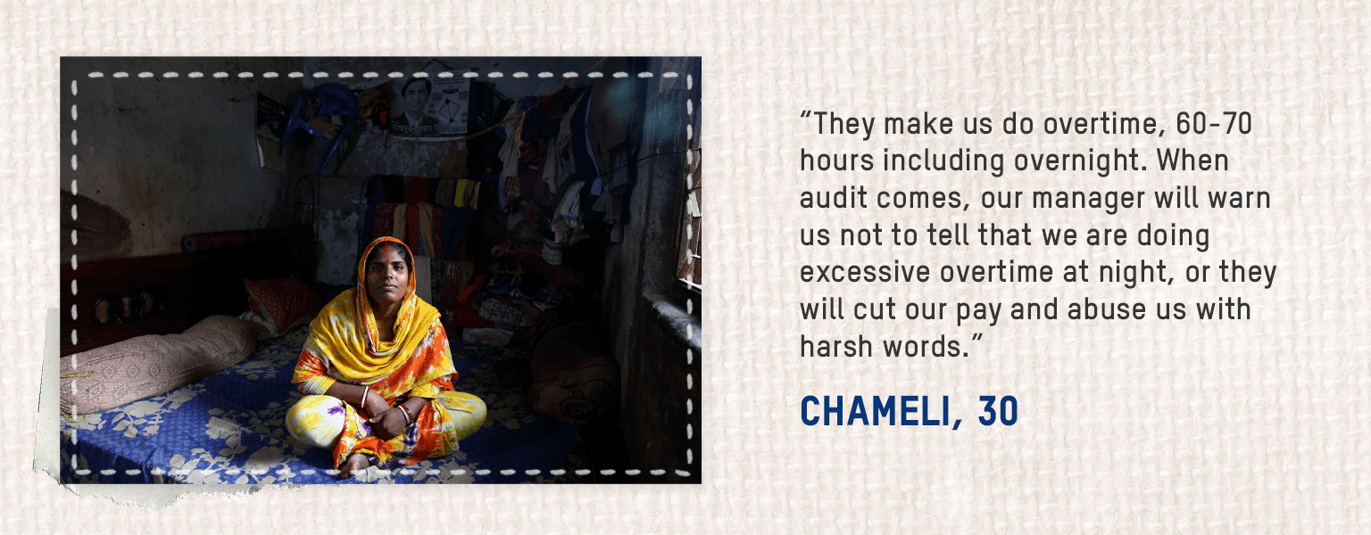 • They make us do overtime, 60-70 hours including overnight. When audit comes, our manager will warn us not to tell that we are doing excessive overtime at night, or they will cut our pay and abuse us with harsh words. – Chameli, 30