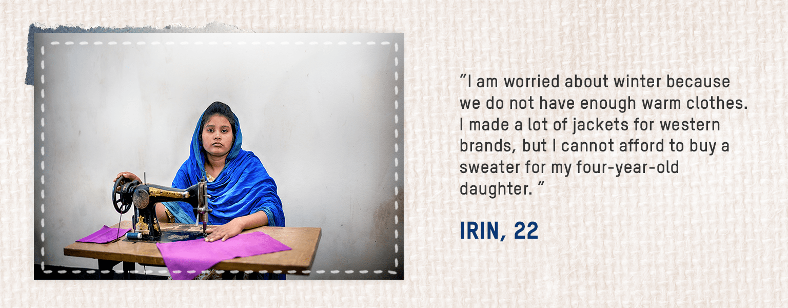 • I am worried about winter because we do not have enough warm clothes. I made a lot of jackets for western brands, but I cannot afford to buy a sweater for my four-year-old daughter. – Irin, 22