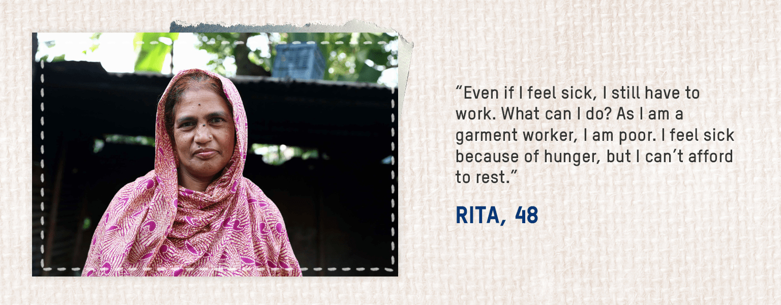 • Even if I feel sick, I still have to work. What can I do? As I am a garment worker, I am poor. I feel sick because of hunger, but I can’t afford to rest. – Rita, 48
