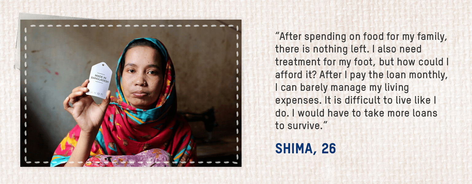 • Nothing happens with my monthly salary of 6,000 taka. After spending on food for my family, there is nothing left. I also need treatment for my foot, but how could I afford it? I had to take out a loan of 60,000 taka to get treatment. After I pay the loan monthly, I can barely manage my living expenses. It is difficult to live like I do. I would have to take more loans to survive. – Shima, 26